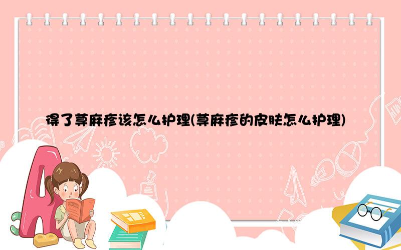 得了荨麻疹该怎么护理(荨麻疹的皮肤怎么护理)