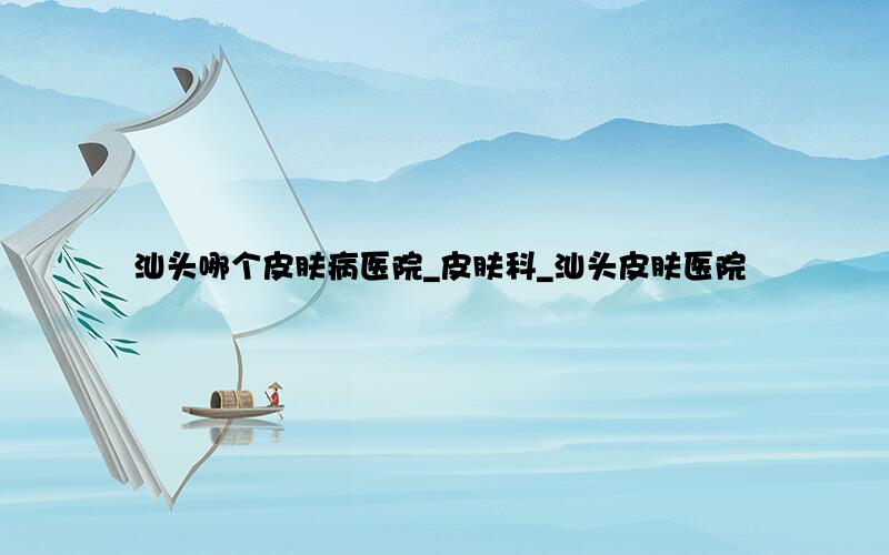 汕头哪个皮肤病医院_皮肤科_汕头皮肤医院