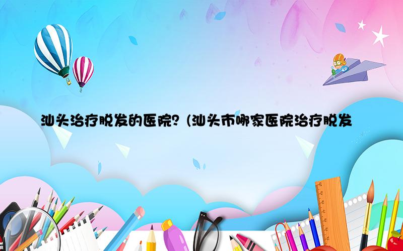汕头治疗脱发的医院？(汕头市哪家医院治疗脱发)