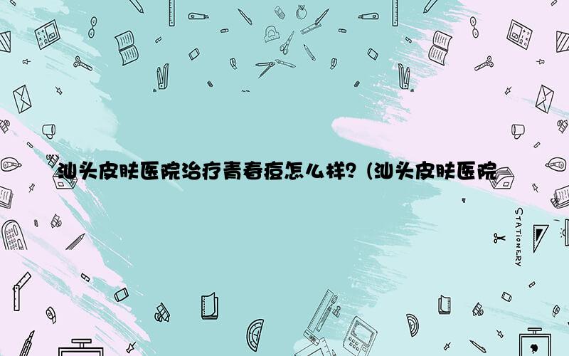 汕头皮肤医院治疗青春痘怎么样？(汕头皮肤医院看痘痘好吗)