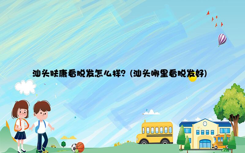 汕头肤康看脱发怎么样？(汕头哪里看脱发好)