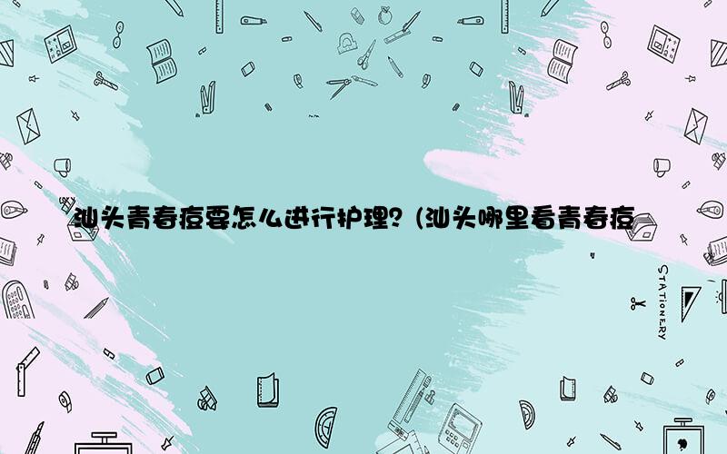 汕头青春痘要怎么进行护理？(汕头哪里看青春痘好)
