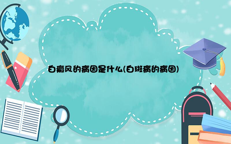 白癜风的病因是什么(白斑病的病因)