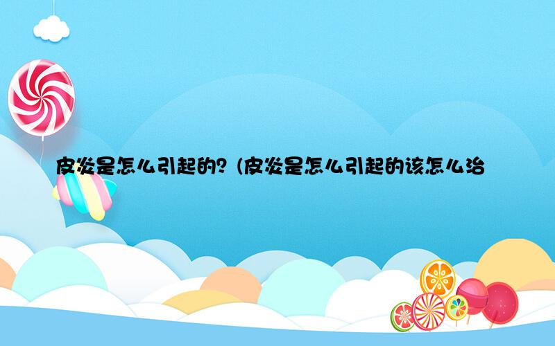 皮炎是怎么引起的？(皮炎是怎么引起的该怎么治疗)