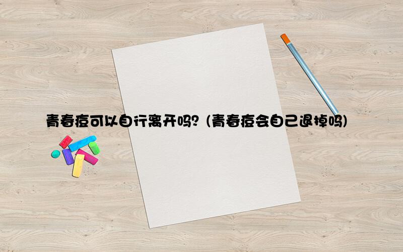 青春痘可以自行离开吗？(青春痘会自己退掉吗)